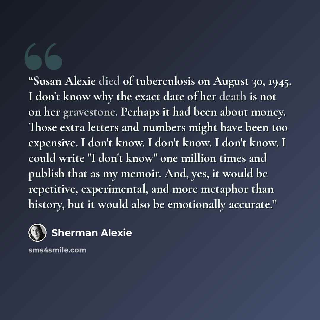 “Susan Alexie died of tuberculosis on August 30, 1945. I don't know why the exact date of her death is not on her gravestone. Perhaps it had been about money. Those extra letters and numbers might have been too expensive. I don't know. I don't know. I don't know. I could write "I don't know" one…” quote by Sherman Alexie