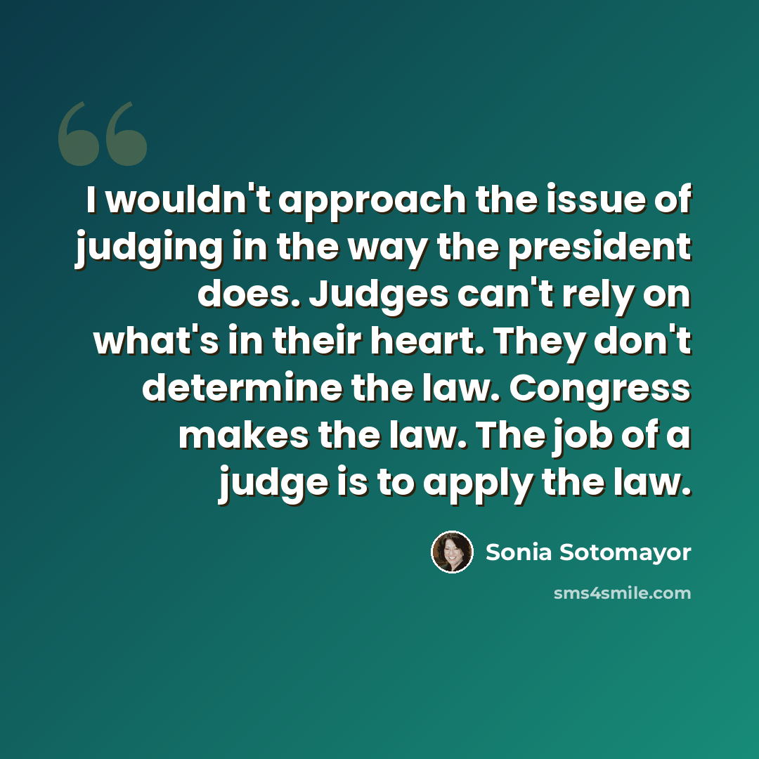 “I wouldn't approach the issue of judging in the way the president does. Judges can't rely on what's in their heart. They don't determine the law. Congress makes the law. The job of a judge is to apply the law.” quote by Sonia Sotomayor