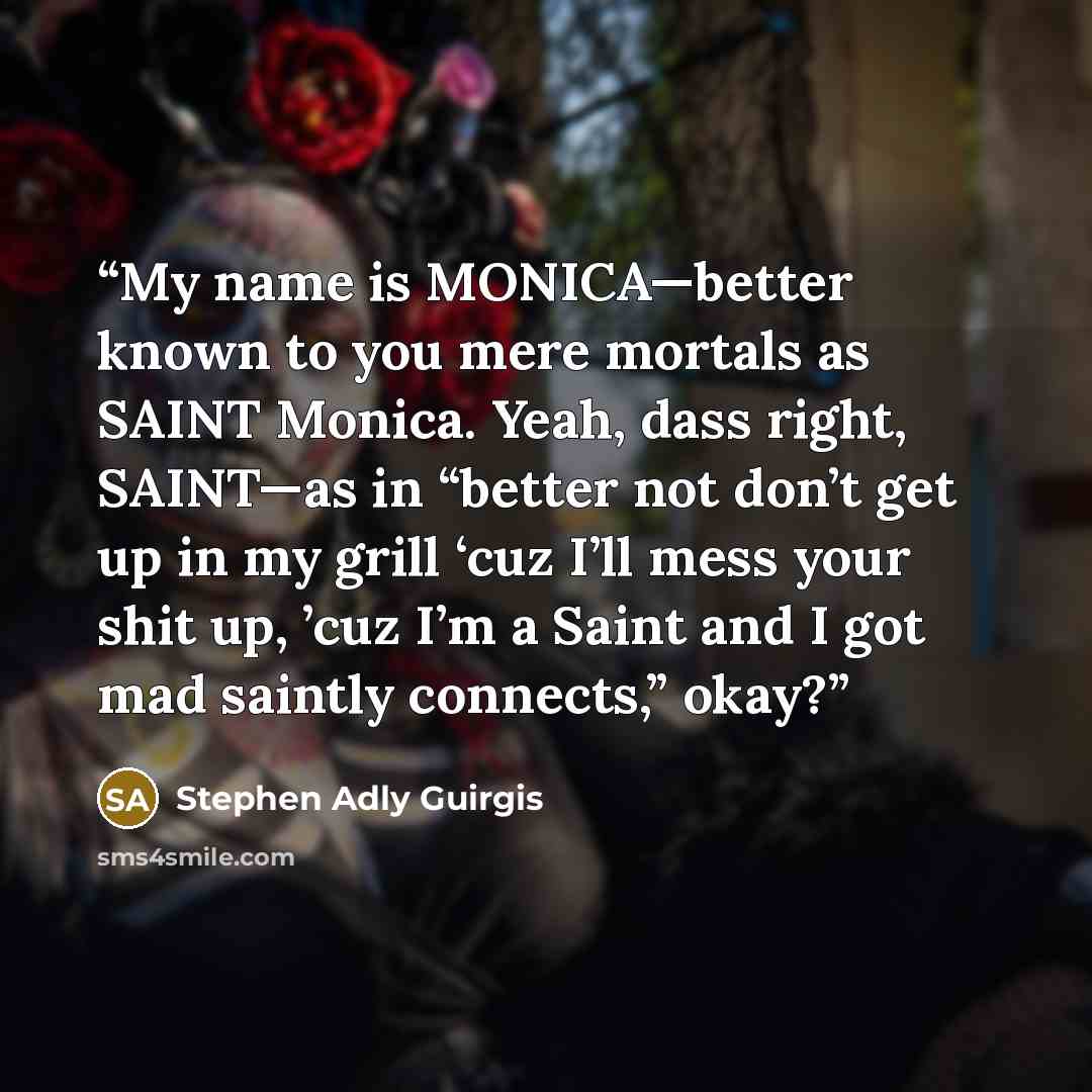 “My name is MONICA—better known to you mere mortals as SAINT Monica. Yeah, dass right, SAINT—as in “better not don’t get up in my grill ‘cuz I’ll mess your shit up, ’cuz I’m a Saint and I got mad saintly connects,” okay?” quote by Stephen Adly Guirgis
