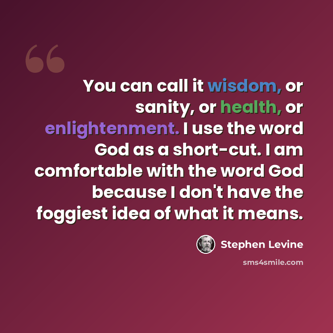 “You can call it wisdom, or sanity, or health, or enlightenment. I use the word God as a short-cut. I am comfortable with the word God because I don't have the foggiest idea of what it means.” quote by Stephen Levine