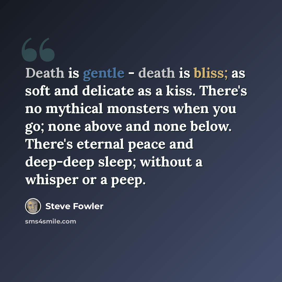 “Death is gentle - death is bliss; as soft and delicate as a kiss. There's no mythical monsters when you go; none above and none below. There's eternal peace and deep-deep sleep; without a whisper or a peep.” quote by Steve Fowler