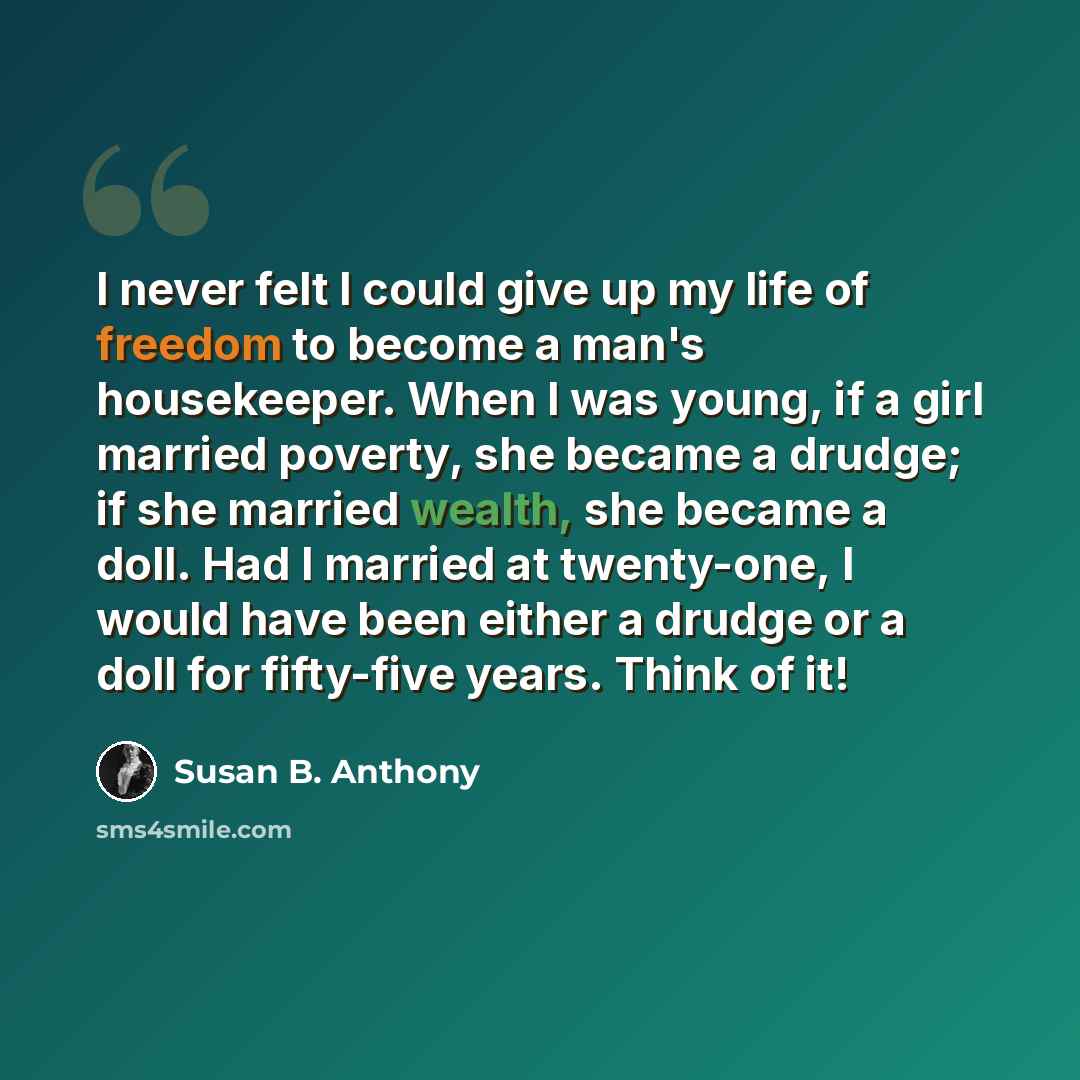 “I never felt I could give up my life of freedom to become a man's housekeeper. When I was young, if a girl married poverty, she became a drudge; if she married wealth, she became a doll. Had I married at twenty-one, I would have been either a drudge or a doll for fifty-five years. Think of it!” quote by Susan B. Anthony