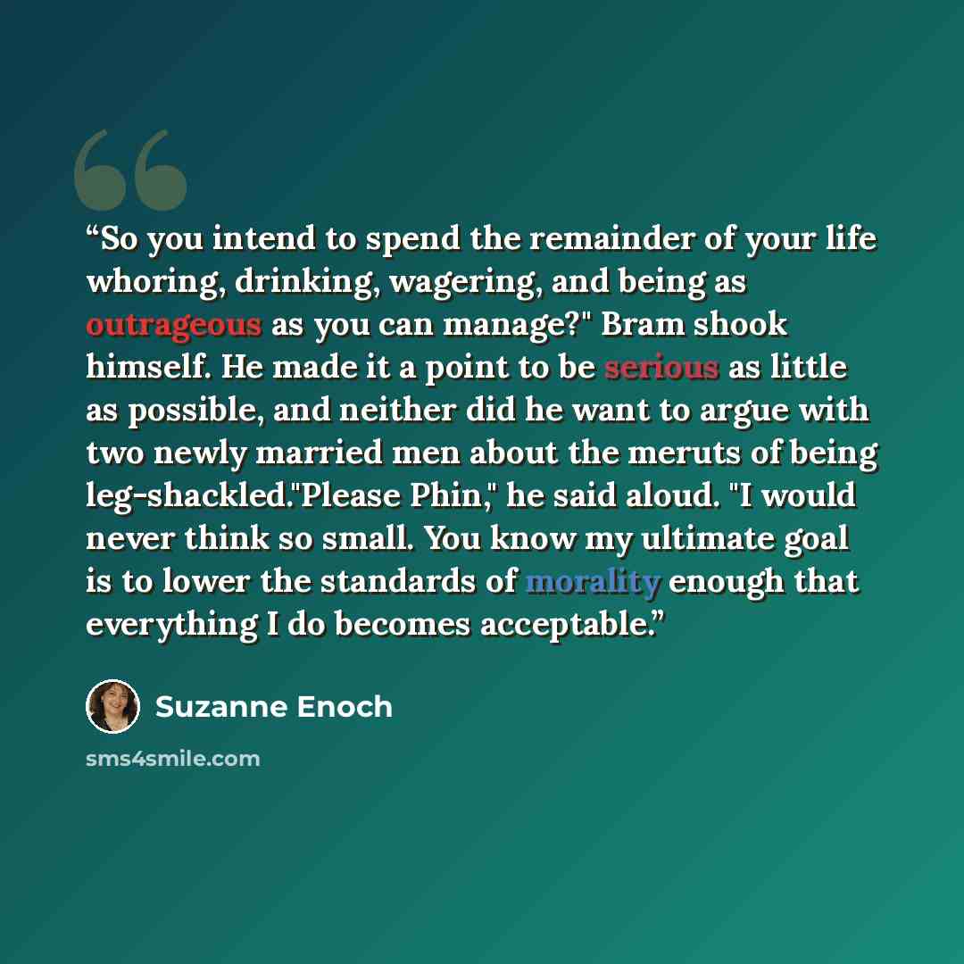 “So you intend to spend the remainder of your life whoring, drinking, wagering, and being as outrageous as you can manage?" Bram shook himself. He made it a point to be serious as little as possible, and neither did he want to argue with two newly married men about the meruts of being…” quote by Suzanne Enoch