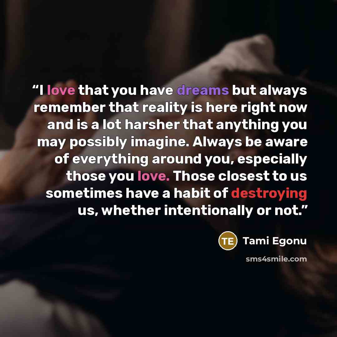 “I love that you have dreams but always remember that reality is here right now and is a lot harsher that anything you may possibly imagine. Always be aware of everything around you, especially those you love. Those closest to us sometimes have a habit of destroying us, whether intentionally or not.” quote by Tami Egonu