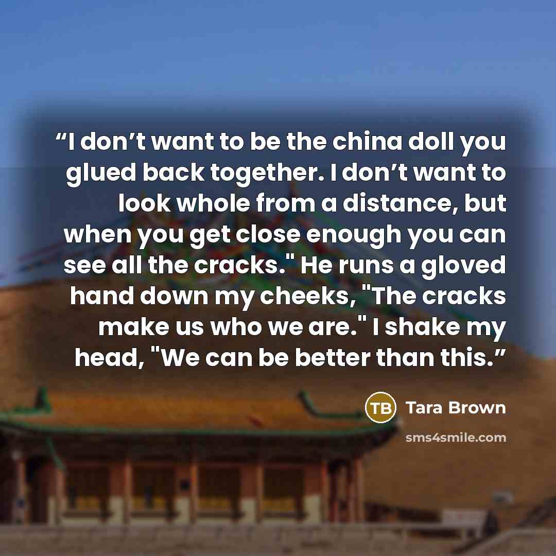 “I don’t want to be the china doll you glued back together. I don’t want to look whole from a distance, but when you get close enough you can see all the cracks." He runs a gloved hand down my cheeks, "The cracks make us who we are." I shake my head, "We can be better than this.” quote by Tara Brown