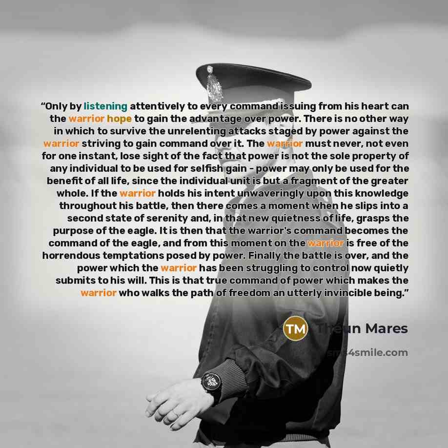 “Only by listening attentively to every command issuing from his heart can the warrior hope to gain the advantage over power. There is no other way in which to survive the unrelenting attacks staged by power against the warrior striving to gain command over it. The warrior must never, not even for…” quote by Théun Mares
