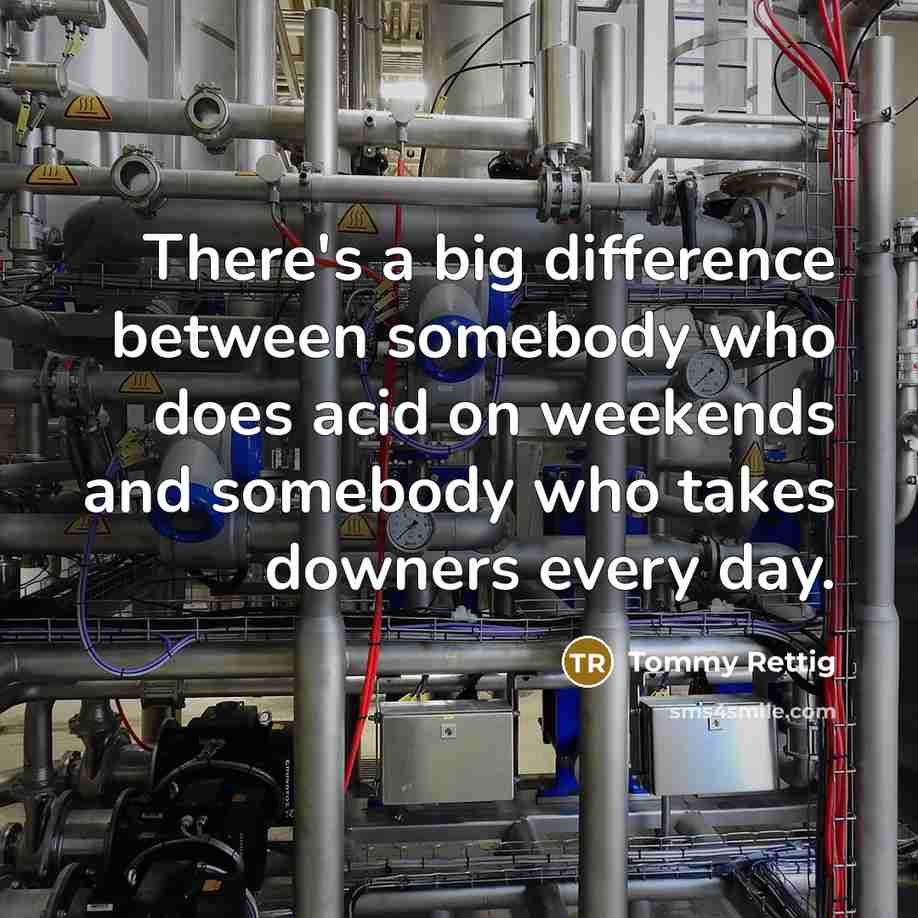 “There's a big difference between somebody who does acid on weekends and somebody who takes downers every day.” quote by Tommy Rettig