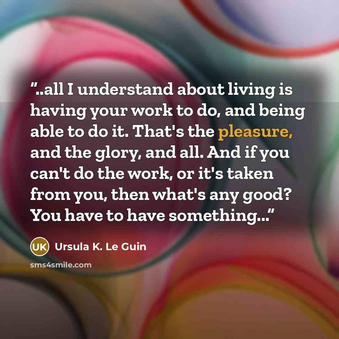 “..all I understand about living is having your work to do, and being able to do it. That's the pleasure, and the glory, and all. And if you can't do the work, or it's taken from you, then what's any good? You have to have something...” quote by Ursula K. Le Guin