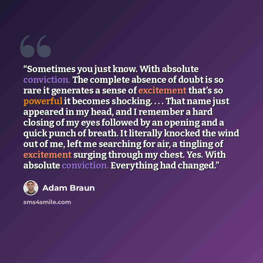 “Sometimes you just know. With absolute conviction. The complete absence of doubt is so rare it generates a sense of excitement that’s so powerful it becomes shocking. . . . That name just appeared in my head, and I remember a hard closing of my eyes followed by an opening and a quick punch of…” quote by Adam Braun