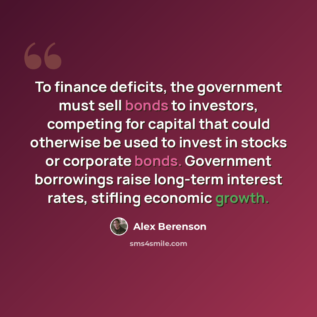 “To finance deficits, the government must sell bonds to investors, competing for capital that could otherwise be used to invest in stocks or corporate bonds. Government borrowings raise long-term interest rates, stifling economic growth.” quote by Alex Berenson