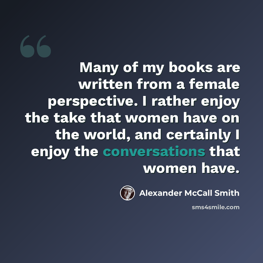 “Many of my books are written from a female perspective. I rather enjoy the take that women have on the world, and certainly I enjoy the conversations that women have.” quote by Alexander McCall Smith