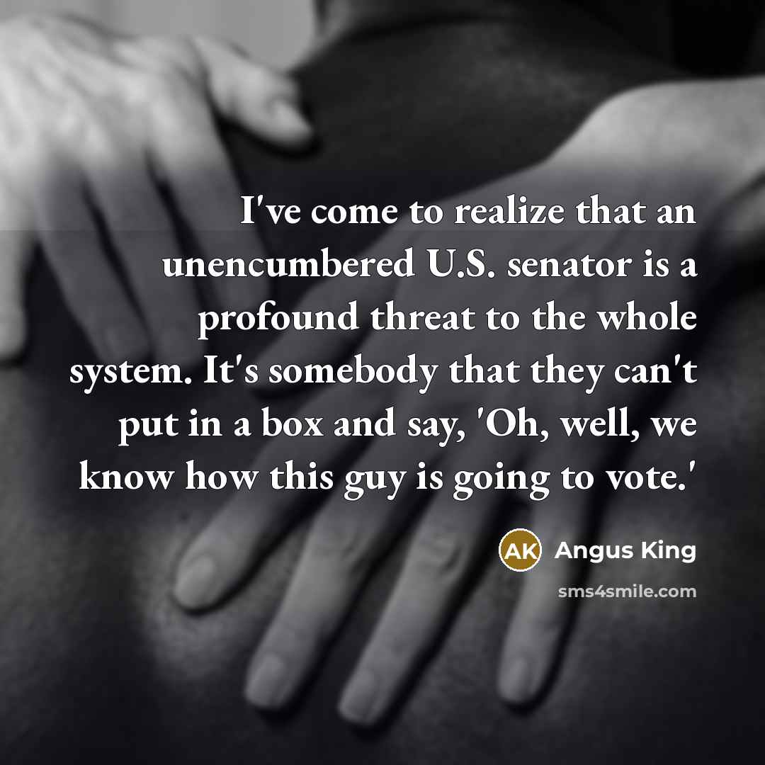 “I've come to realize that an unencumbered U.S. senator is a profound threat to the whole system. It's somebody that they can't put in a box and say, 'Oh, well, we know how this guy is going to vote.'” quote by Angus King