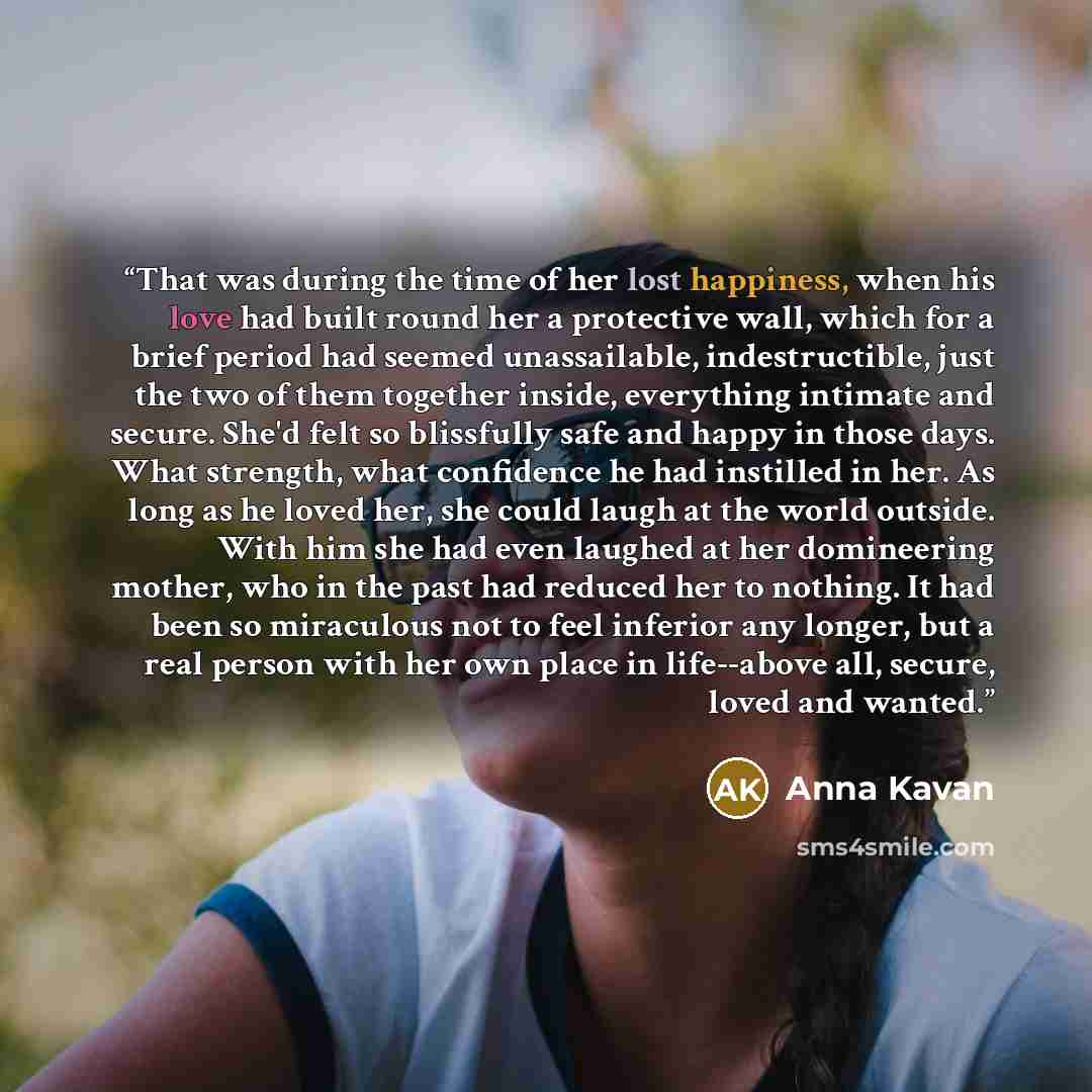“That was during the time of her lost happiness, when his love had built round her a protective wall, which for a brief period had seemed unassailable, indestructible, just the two of them together inside, everything intimate and secure. She'd felt so blissfully safe and happy in those days. What…” quote by Anna Kavan