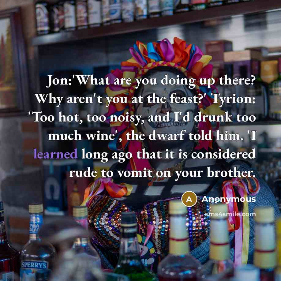 “Jon:'What are you doing up there? Why aren't you at the feast?' Tyrion: 'Too hot, too noisy, and I'd drunk too much wine', the dwarf told him. 'I learned long ago that it is considered rude to vomit on your brother.” quote by Anonymous