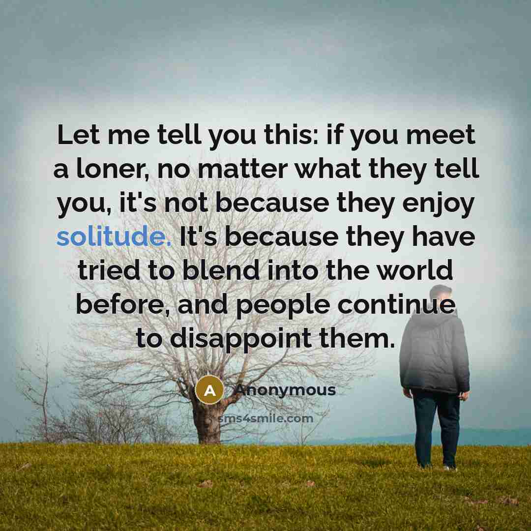 “Let me tell you this: if you meet a loner, no matter what they tell you, it's not because they enjoy solitude. It's because they have tried to blend into the world before, and people continue to disappoint them.” quote by Anonymous