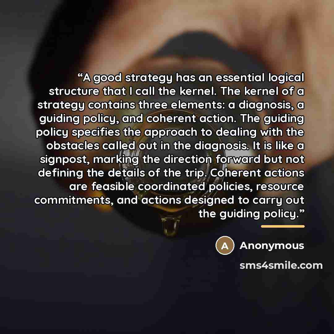 “A good strategy has an essential logical structure that I call the kernel. The kernel of a strategy contains three elements: a diagnosis, a guiding policy, and coherent action. The guiding policy specifies the approach to dealing with the obstacles called out in the diagnosis. It is like a…” quote by Anonymous
