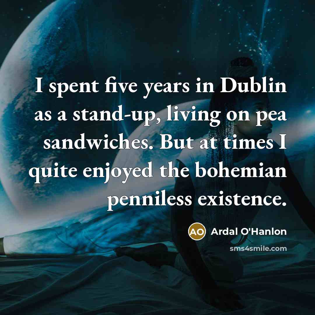 “I spent five years in Dublin as a stand-up, living on pea sandwiches. But at times I quite enjoyed the bohemian penniless existence.” quote by Ardal O'Hanlon