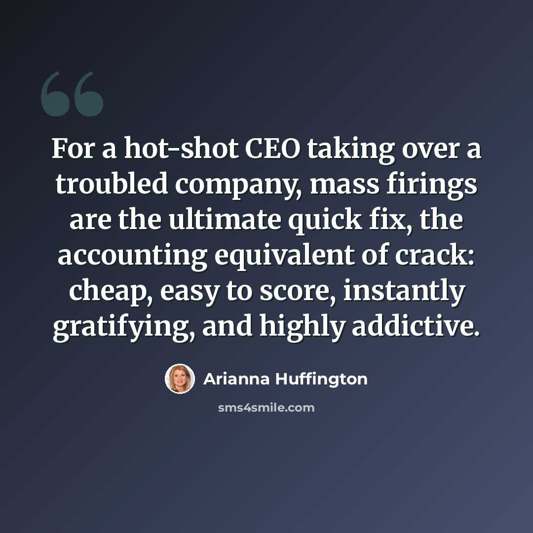 “For a hot-shot CEO taking over a troubled company, mass firings are the ultimate quick fix, the accounting equivalent of crack: cheap, easy to score, instantly gratifying, and highly addictive.” quote by Arianna Huffington