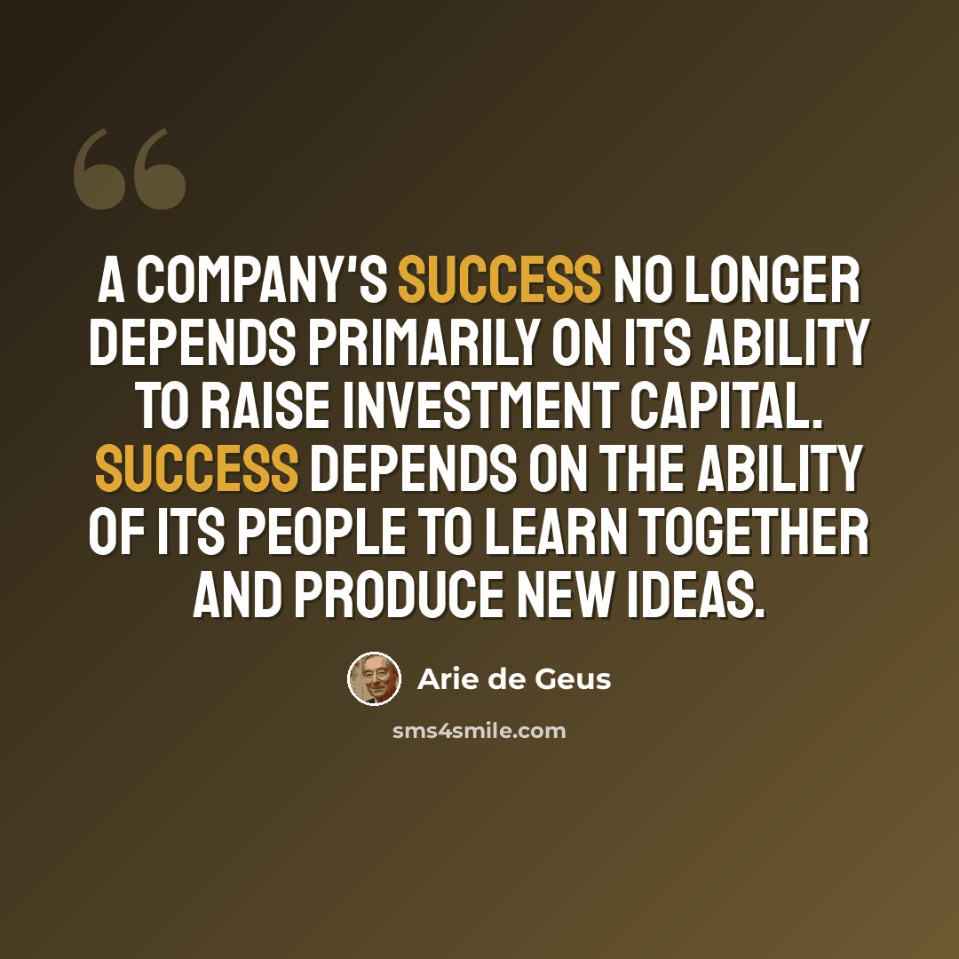 “A company's success no longer depends primarily on its ability to raise investment capital. Success depends on the ability of its people to learn together and produce new ideas.” quote by Arie de Geus