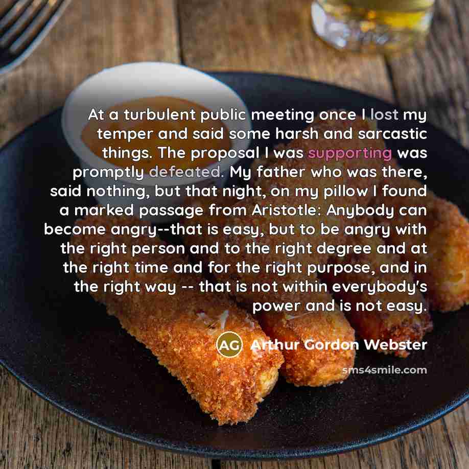 “At a turbulent public meeting once I lost my temper and said some harsh and sarcastic things. The proposal I was supporting was promptly defeated. My father who was there, said nothing, but that night, on my pillow I found a marked passage from Aristotle: Anybody can become angry--that is easy…” quote by Arthur Gordon Webster