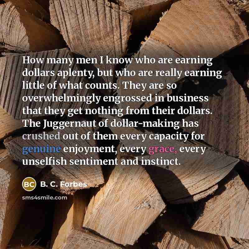 “How many men I know who are earning dollars aplenty, but who are really earning little of what counts. They are so overwhelmingly engrossed in business that they get nothing from their dollars. The Juggernaut of dollar-making has crushed out of them every capacity for genuine enjoyment, every…” quote by B. C. Forbes