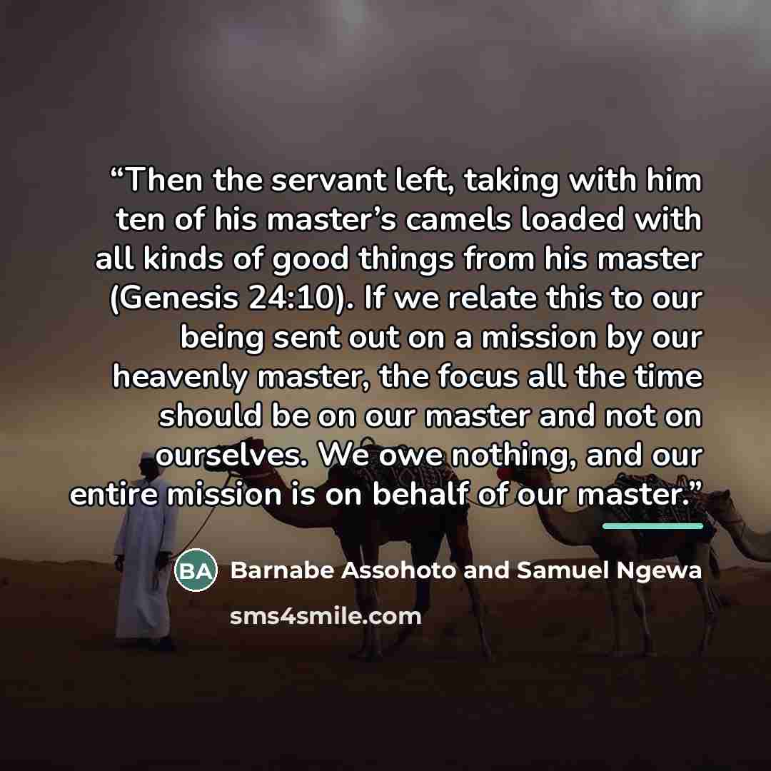 “Then the servant left, taking with him ten of his master’s camels loaded with all kinds of good things from his master (Genesis 24:10). If we relate this to our being sent out on a mission by our heavenly master, the focus all the time should be on our master and not on ourselves. We owe nothing…” quote by Barnabe Assohoto and Samuel Ngewa