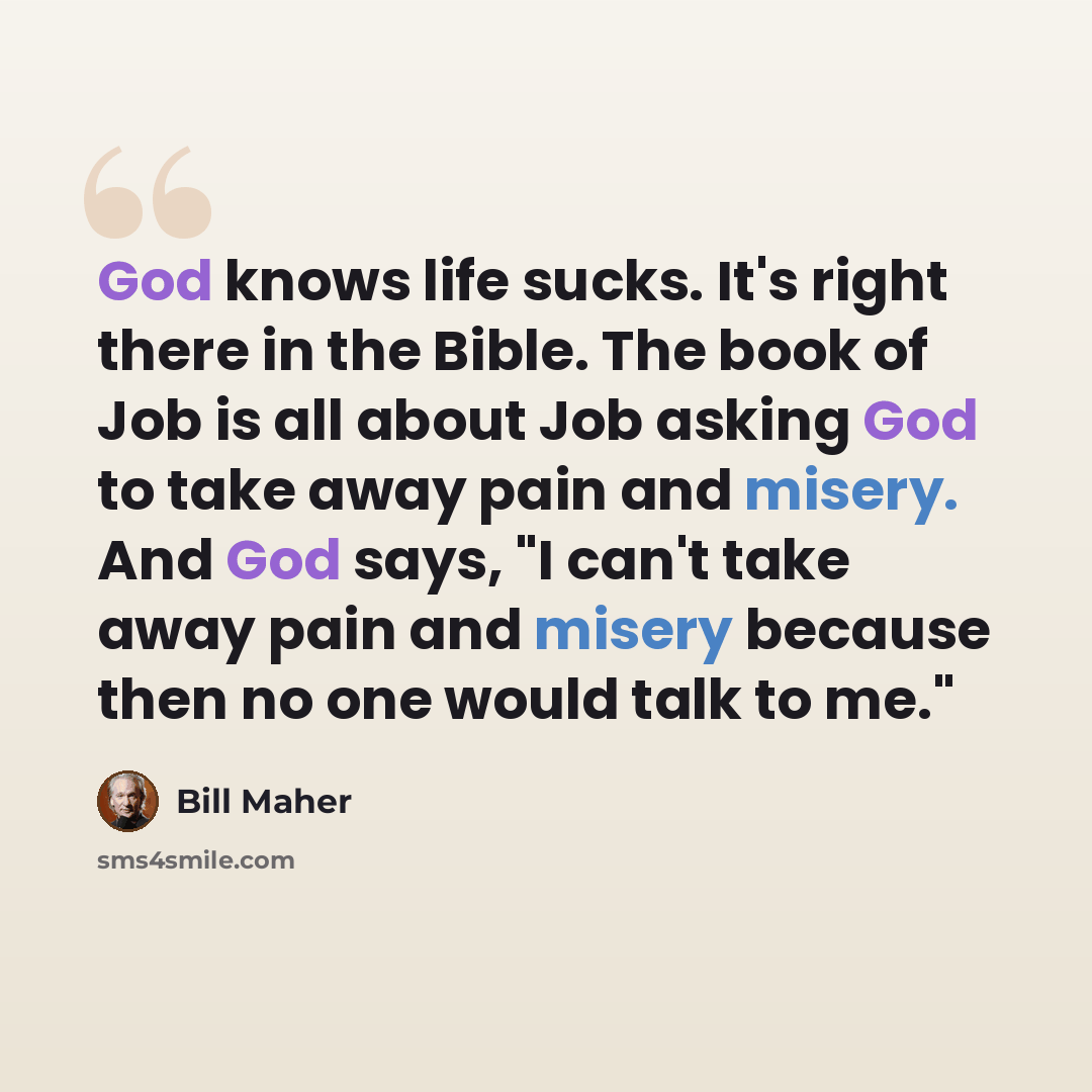 “God knows life sucks. It's right there in the Bible. The book of Job is all about Job asking God to take away pain and misery. And God says, "I can't take away pain and misery because then no one would talk to me."” quote by Bill Maher