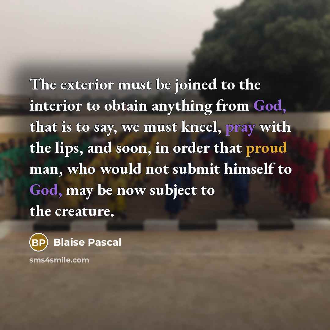 “The exterior must be joined to the interior to obtain anything from God, that is to say, we must kneel, pray with the lips, and soon, in order that proud man, who would not submit himself to God, may be now subject to the creature.” quote by Blaise Pascal