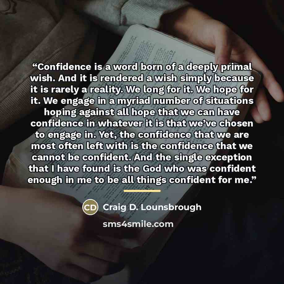 “Confidence is a word born of a deeply primal wish. And it is rendered a wish simply because it is rarely a reality. We long for it. We hope for it. We engage in a myriad number of situations hoping against all hope that we can have confidence in whatever it is that we’ve chosen to engage in. Yet…” quote by Craig D. Lounsbrough