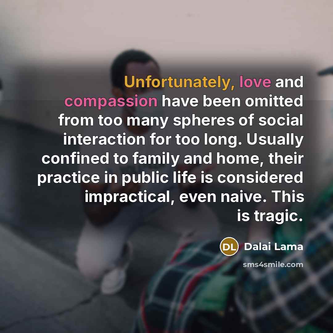 “Unfortunately, love and compassion have been omitted from too many spheres of social interaction for too long. Usually confined to family and home, their practice in public life is considered impractical, even naive. This is tragic.” quote by Dalai Lama