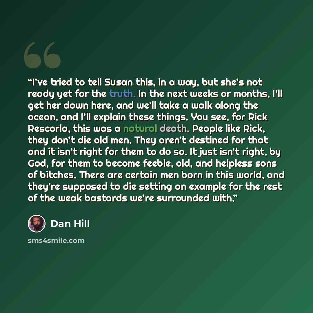 “I’ve tried to tell Susan this, in a way, but she’s not ready yet for the truth. In the next weeks or months, I’ll get her down here, and we’ll take a walk along the ocean, and I’ll explain these things. You see, for Rick Rescorla, this was a natural death. People like Rick, they don’t die old men…” quote by Dan Hill