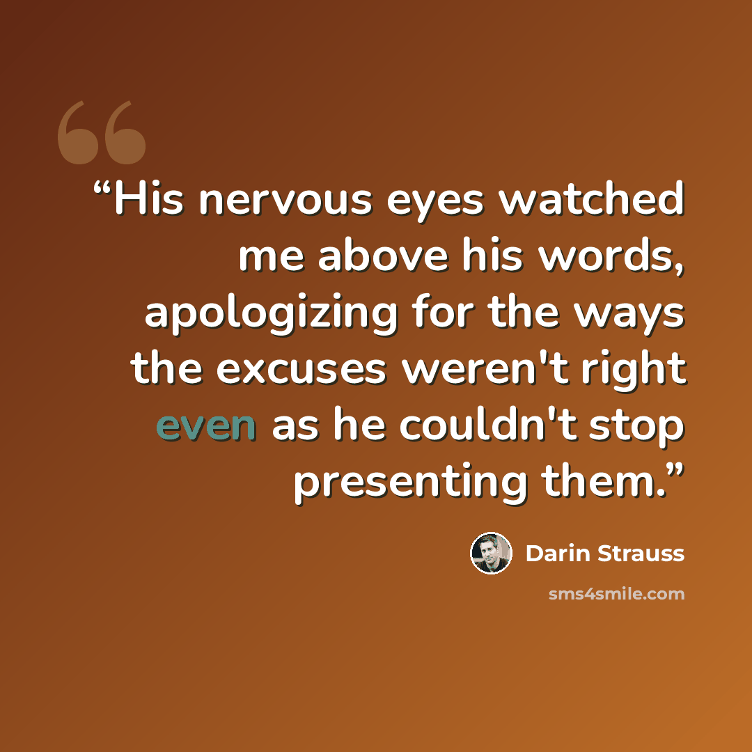 “His nervous eyes watched me above his words, apologizing for the ways the excuses weren't right even as he couldn't stop presenting them.” quote by Darin Strauss