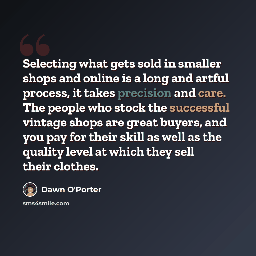 “Selecting what gets sold in smaller shops and online is a long and artful process, it takes precision and care. The people who stock the successful vintage shops are great buyers, and you pay for their skill as well as the quality level at which they sell their clothes.” quote by Dawn O'Porter
