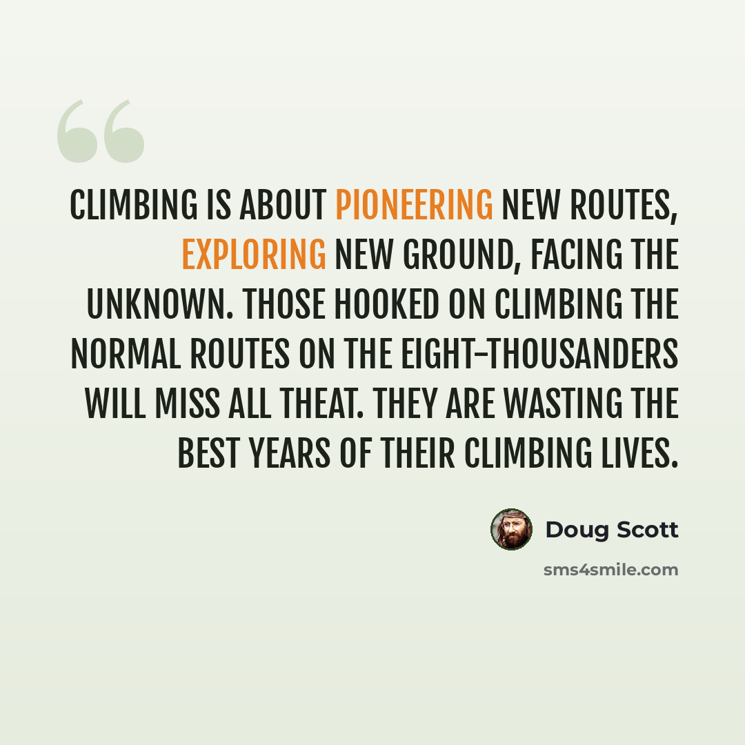 “Climbing is about pioneering new routes, exploring new ground, facing the unknown. Those hooked on climbing the normal routes on the eight-thousanders will miss all theat. They are wasting the best years of their climbing lives.” quote by Doug Scott
