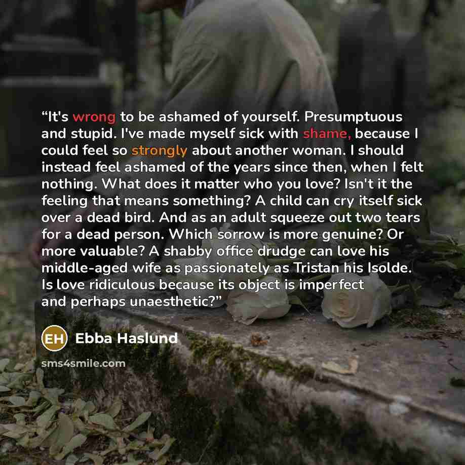 “It's wrong to be ashamed of yourself. Presumptuous and stupid. I've made myself sick with shame, because I could feel so strongly about another woman. I should instead feel ashamed of the years since then, when I felt nothing. What does it matter who you love? Isn't it the feeling that means…” quote by Ebba Haslund
