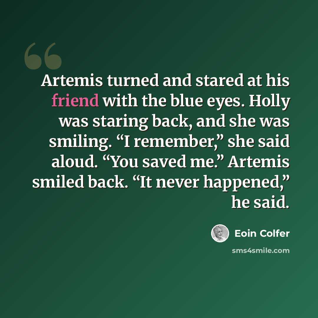 “Artemis turned and stared at his friend with the blue eyes. Holly was staring back, and she was smiling. “I remember,” she said aloud. “You saved me.” Artemis smiled back. “It never happened,” he said.” quote by Eoin Colfer