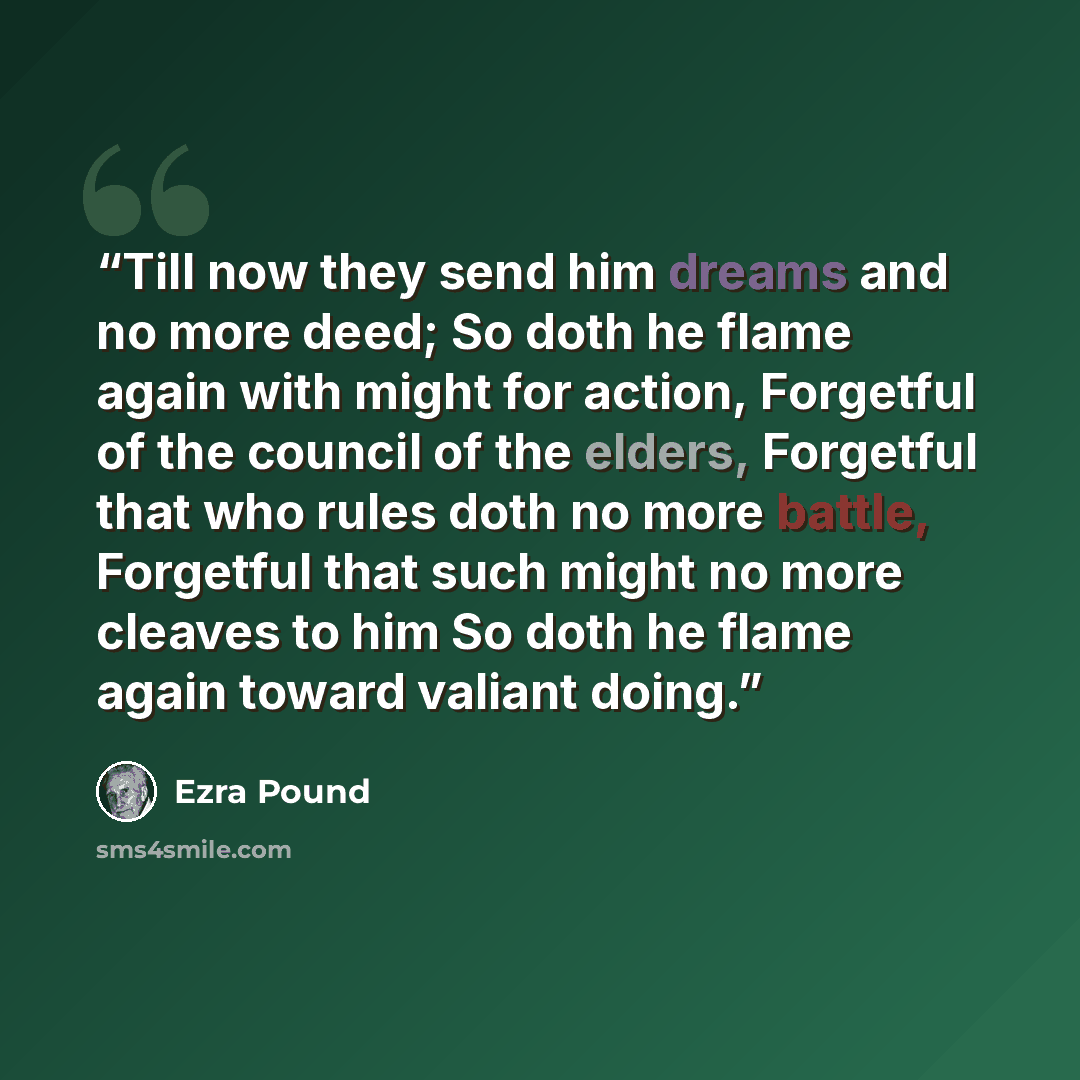 “Till now they send him dreams and no more deed; So doth he flame again with might for action, Forgetful of the council of the elders, Forgetful that who rules doth no more battle, Forgetful that such might no more cleaves to him So doth he flame again toward valiant doing.” quote by Ezra Pound