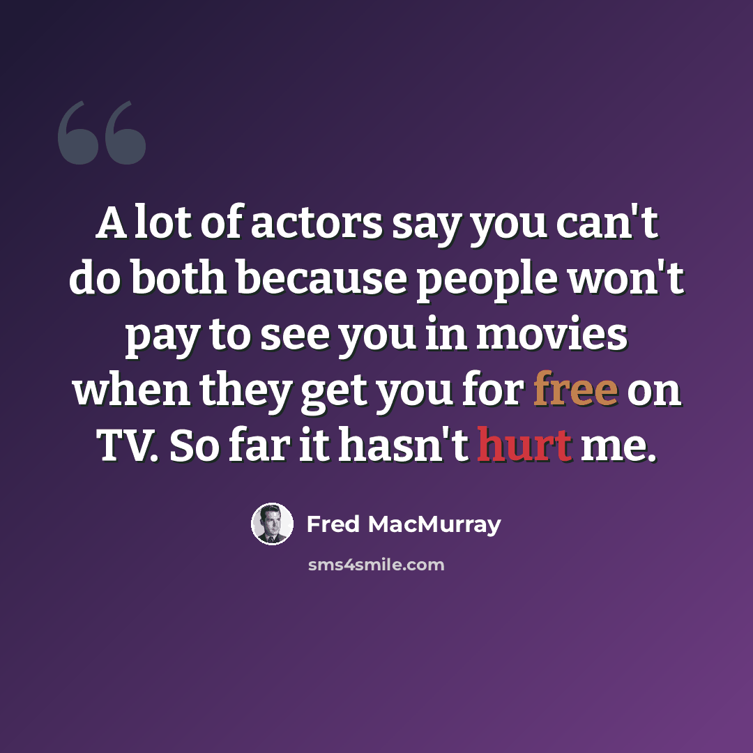 “A lot of actors say you can't do both because people won't pay to see you in movies when they get you for free on TV. So far it hasn't hurt me.” quote by Fred MacMurray