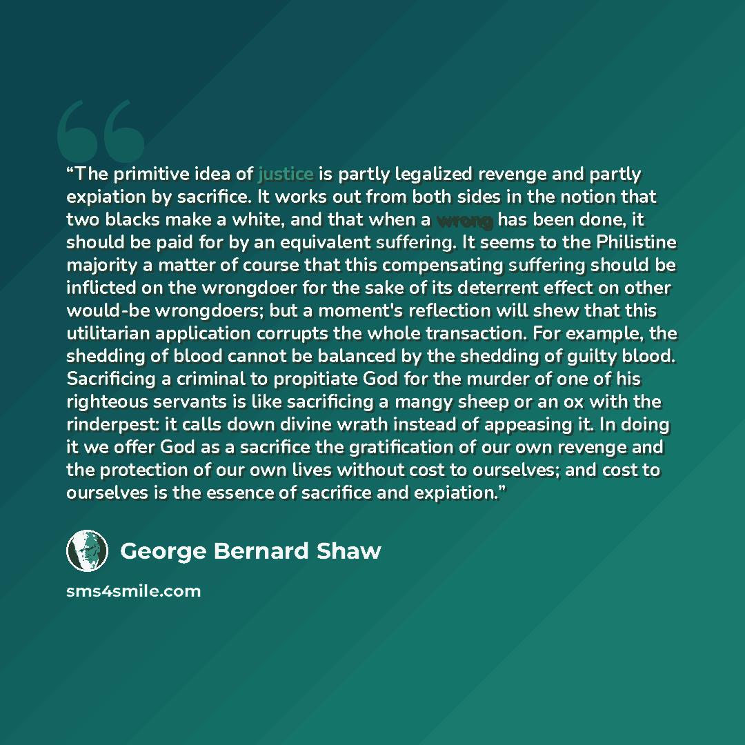 “The primitive idea of justice is partly legalized revenge and partly expiation by sacrifice. It works out from both sides in the notion that two blacks make a white, and that when a wrong has been done, it should be paid for by an equivalent suffering. It seems to the Philistine majority a matter…” quote by George Bernard Shaw