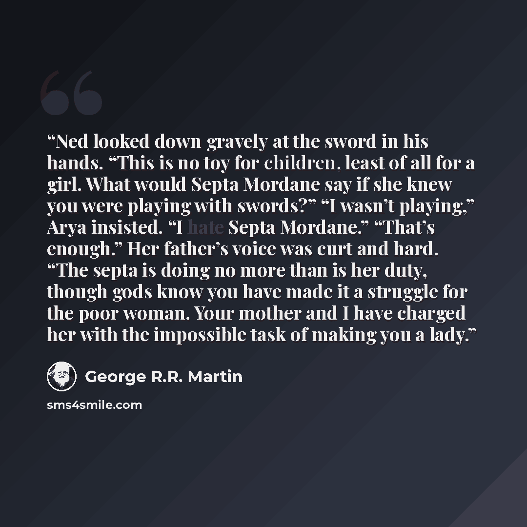 “Ned looked down gravely at the sword in his hands. “This is no toy for children, least of all for a girl. What would Septa Mordane say if she knew you were playing with swords?” “I wasn’t playing,” Arya insisted. “I hate Septa Mordane.” “That’s enough.” Her father’s voice was curt and hard. “The…” quote by George R.R. Martin