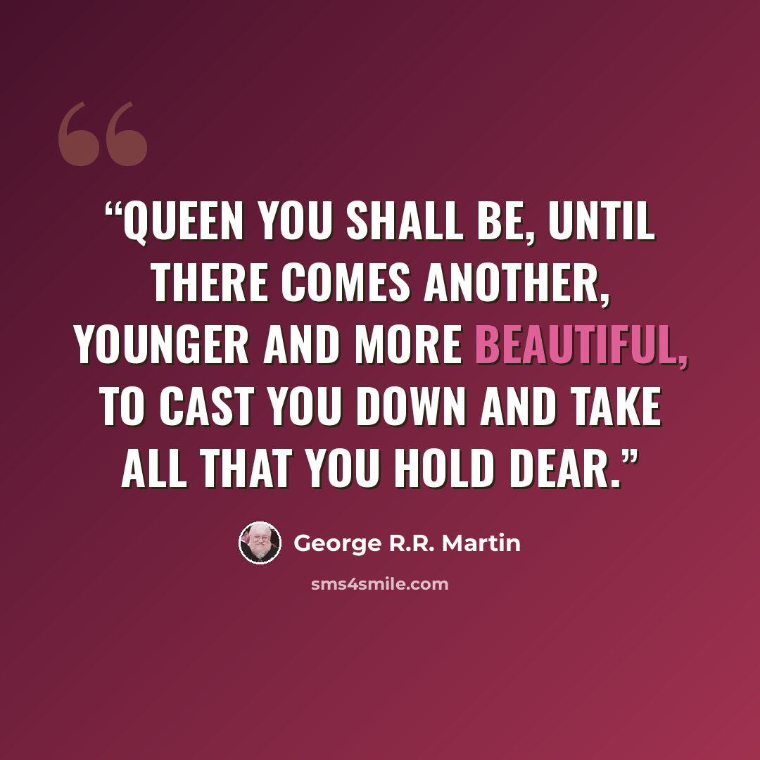 “Queen you shall be, until there comes another, younger and more beautiful, to cast you down and take all that you hold dear.” quote by George R.R. Martin