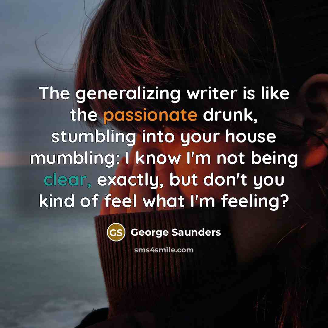 “The generalizing writer is like the passionate drunk, stumbling into your house mumbling: I know I'm not being clear, exactly, but don't you kind of feel what I'm feeling?” quote by George Saunders