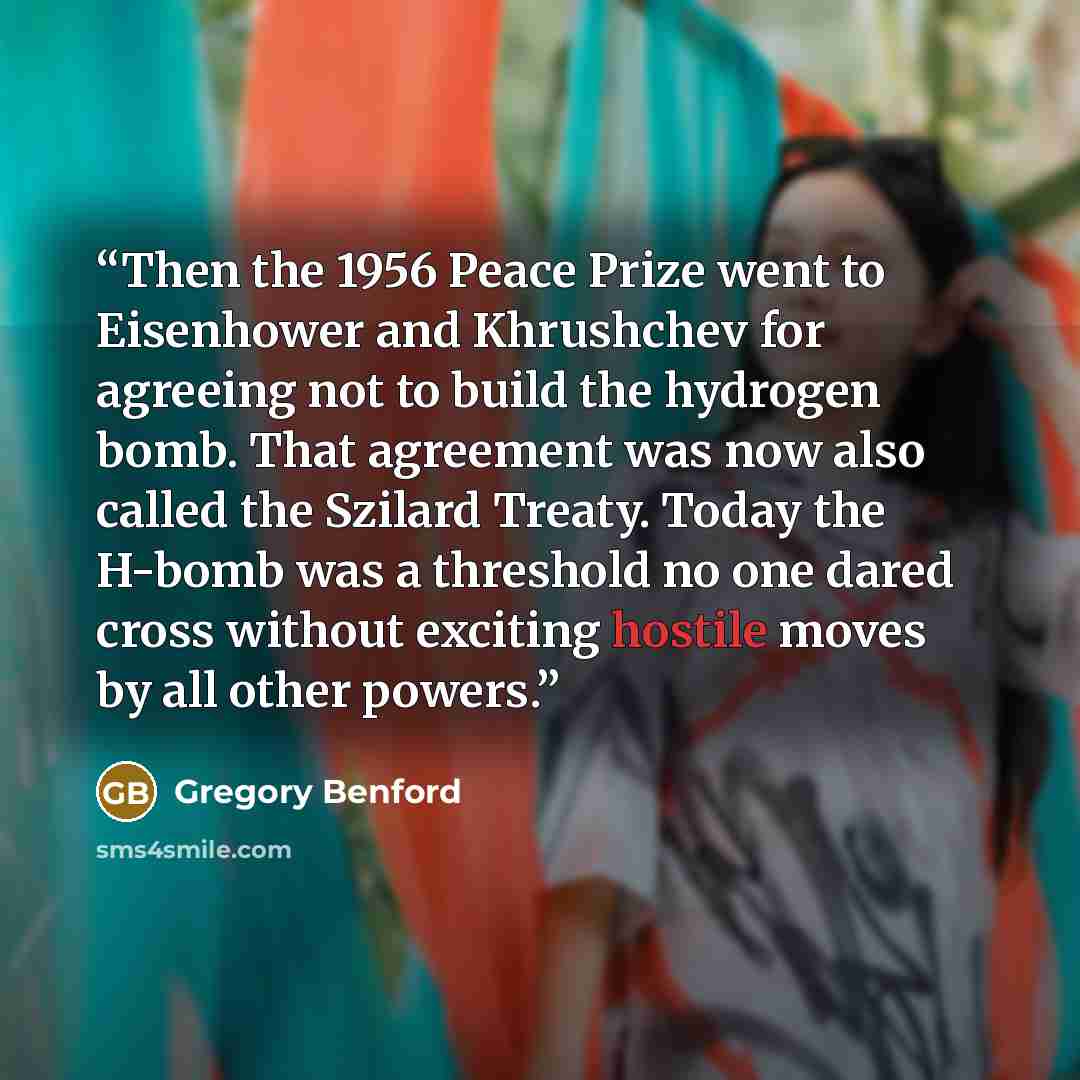 “Then the 1956 Peace Prize went to Eisenhower and Khrushchev for agreeing not to build the hydrogen bomb. That agreement was now also called the Szilard Treaty. Today the H-bomb was a threshold no one dared cross without exciting hostile moves by all other powers.” quote by Gregory Benford