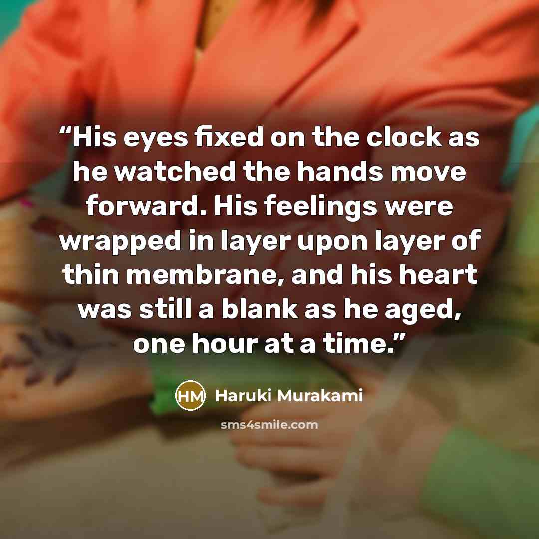 “His eyes fixed on the clock as he watched the hands move forward. His feelings were wrapped in layer upon layer of thin membrane, and his heart was still a blank as he aged, one hour at a time.” quote by Haruki Murakami