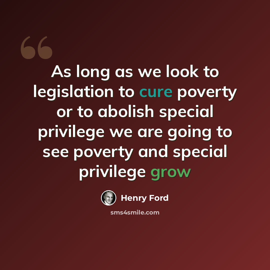 “As long as we look to legislation to cure poverty or to abolish special privilege we are going to see poverty and special privilege grow” quote by Henry Ford