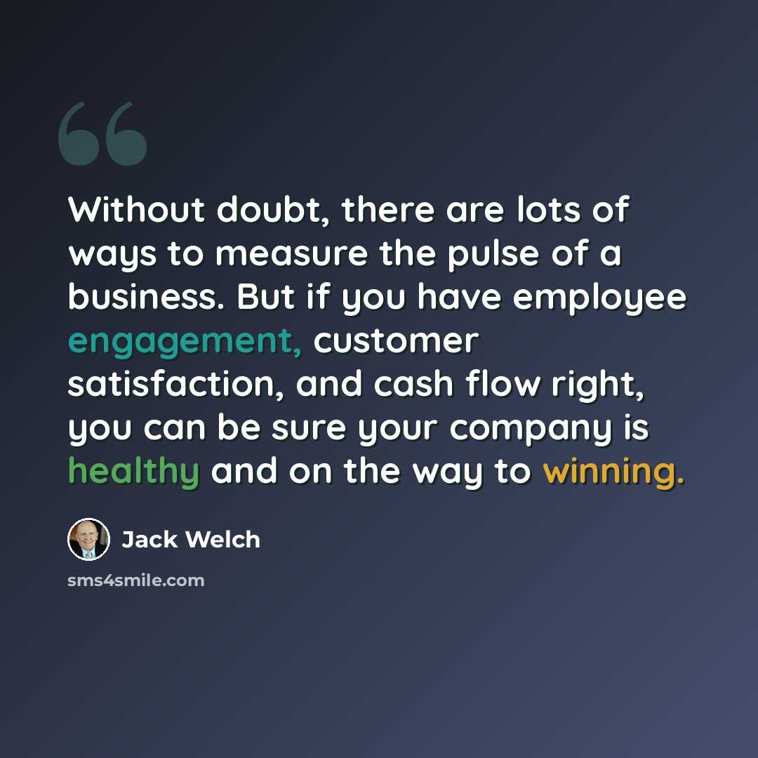 “Without doubt, there are lots of ways to measure the pulse of a business. But if you have employee engagement, customer satisfaction, and cash flow right, you can be sure your company is healthy and on the way to winning.” quote by Jack Welch