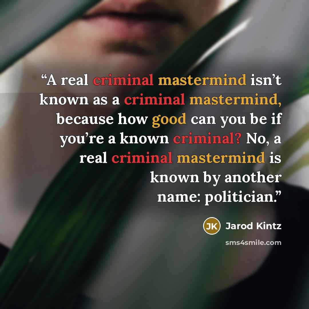 “A real criminal mastermind isn’t known as a criminal mastermind, because how good can you be if you’re a known criminal? No, a real criminal mastermind is known by another name: politician.” quote by Jarod Kintz