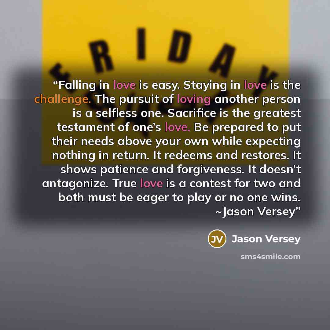 “Falling in love is easy. Staying in love is the challenge. The pursuit of loving another person is a selfless one. Sacrifice is the greatest testament of one’s love. Be prepared to put their needs above your own while expecting nothing in return. It redeems and restores. It shows patience and…” quote by Jason Versey