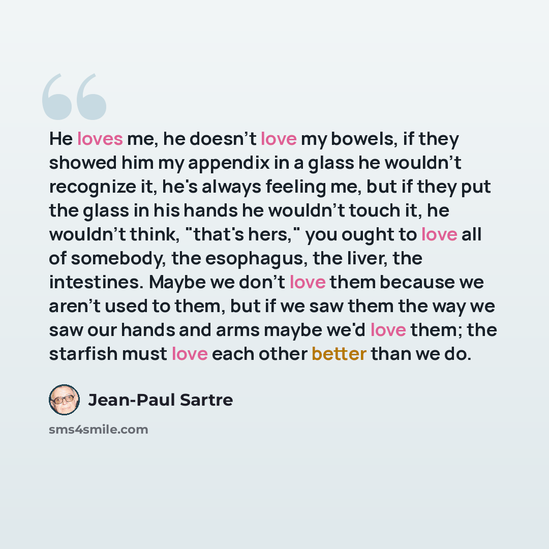 “He loves me, he doesn't love my bowels, if they showed him my appendix in a glass he wouldn't recognize it, he's always feeling me, but if they put the glass in his hands he wouldn't touch it, he wouldn't think, "that's hers," you ought to love all of somebody, the esophagus, the liver, the…” quote by Jean-Paul Sartre