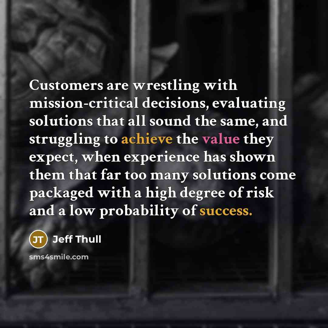 “Customers are wrestling with mission-critical decisions, evaluating solutions that all sound the same, and struggling to achieve the value they expect, when experience has shown them that far too many solutions come packaged with a high degree of risk and a low probability of success.” quote by Jeff Thull